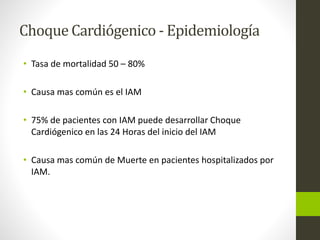 Choque Cardiógenico - Epidemiología 
• Tasa de mortalidad 50 – 80% 
• Causa mas común es el IAM 
• 75% de pacientes con IAM puede desarrollar Choque 
Cardiógenico en las 24 Horas del inicio del IAM 
• Causa mas común de Muerte en pacientes hospitalizados por 
IAM. 
 