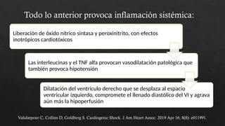 Todo lo anterior provoca inflamación sistémica:
Liberación de óxido nítrico sintasa y peroxinitrito, con efectos
inotrópicos cardiotóxicos
Las interleucinas y el TNF alfa provocan vasodilatación patológica que
también provoca hipotensión
Dilatación del ventrículo derecho que se desplaza al espacio
ventricular izquierdo, compromete el llenado diastólico del VI y agrava
aún más la hipoperfusión
Vahdatpour C, Collins D, Goldberg S. Cardiogenic Shock. J Am Heart Assoc. 2019 Apr 16; 8(8): e011991.
 