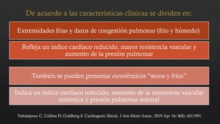 Extremidades frías y datos de congestión pulmonar (frío y húmedo)
Refleja un índice cardiaco reducido, mayor resistencia vascular y
aumento de la presión pulmonar
También se pueden presentar euvolémicos “secos y fríos”
Indica un índice cardiaco reducido, aumento de la resistencia vascular
sistémica y presión pulmonar normal
Vahdatpour C, Collins D, Goldberg S. Cardiogenic Shock. J Am Heart Assoc. 2019 Apr 16; 8(8): e011991.
De acuerdo a las características clínicas se dividen en:
 