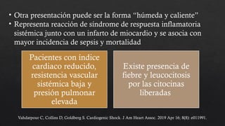• Otra presentación puede ser la forma “húmeda y caliente”
• Representa reacción de síndrome de respuesta inflamatoria
sistémica junto con un infarto de miocardio y se asocia con
mayor incidencia de sepsis y mortalidad
Pacientes con índice
cardiaco reducido,
resistencia vascular
sistémica baja y
presión pulmonar
elevada
Existe presencia de
fiebre y leucocitosis
por las citocinas
liberadas
Vahdatpour C, Collins D, Goldberg S. Cardiogenic Shock. J Am Heart Assoc. 2019 Apr 16; 8(8): e011991.
 