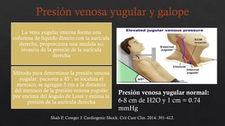 Presión venosa yugular y galope
La vena yugular interna forma una
columna de líquido directo con la aurícula
derecha, proporciona una medida no
invasiva de la presión de la aurícula
derecha
Método para determinar la presión venosa
yugular: paciente a 45°, se localiza el
menisco, se agregan 5 cm a la distancia
del menisco de la presión venosa yugular
por encima del ángulo de Lous y estima la
presión de la aurícula derecha
Presión venosa yugular normal:
6-8 cm de H2O y 1 cm = 0.74
mmHg
Shah P, Cowger J. Cardiogenic Shock. Crit Care Clin. 2014: 391–412.
 