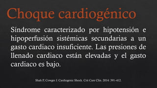 Choque cardiogénico
Síndrome caracterizado por hipotensión e
hipoperfusión sistémicas secundarias a un
gasto cardiaco insuficiente. Las presiones de
llenado cardiaco están elevadas y el gasto
cardiaco es bajo.
Shah P, Cowger J. Cardiogenic Shock. Crit Care Clin. 2014: 391–412.
 