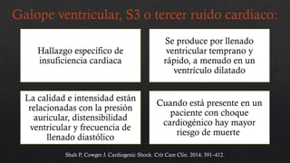 Galope ventricular, S3 o tercer ruido cardiaco:
Hallazgo específico de
insuficiencia cardiaca
Se produce por llenado
ventricular temprano y
rápido, a menudo en un
ventrículo dilatado
La calidad e intensidad están
relacionadas con la presión
auricular, distensibilidad
ventricular y frecuencia de
llenado diastólico
Cuando está presente en un
paciente con choque
cardiogénico hay mayor
riesgo de muerte
Shah P, Cowger J. Cardiogenic Shock. Crit Care Clin. 2014: 391–412.
 