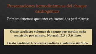 Gasto cardiaco: volumen de sangre que expulsa cada
ventrículo por minuto. Normal: 2.5 a 3.6 litros.
Gasto cardiaco: frecuencia cardiaca x volumen sistólico
Presentaciones hemodinámicas del choque
cardiogénico
Primero tenemos que tener en cuenta dos parámetros:
 
