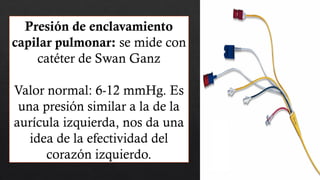 Presión de enclavamiento
capilar pulmonar: se mide con
catéter de Swan Ganz
Valor normal: 6-12 mmHg. Es
una presión similar a la de la
aurícula izquierda, nos da una
idea de la efectividad del
corazón izquierdo.
 