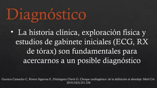 Diagnóstico
• La historia clínica, exploración física y
estudios de gabinete iniciales (ECG, RX
de tórax) son fundamentales para
acercarnos a un posible diagnóstico
Garnica Camacho C, Rivero Sigarroa E, Dimínguez Cherit G. Choque cardiogénico: de la definición al abordaje. Med Crit.
2019;33(5):251-258
 