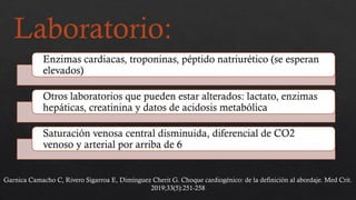 Laboratorio:
Enzimas cardiacas, troponinas, péptido natriurético (se esperan
elevados)
Otros laboratorios que pueden estar alterados: lactato, enzimas
hepáticas, creatinina y datos de acidosis metabólica
Saturación venosa central disminuida, diferencial de CO2
venoso y arterial por arriba de 6
Garnica Camacho C, Rivero Sigarroa E, Dimínguez Cherit G. Choque cardiogénico: de la definición al abordaje. Med Crit.
2019;33(5):251-258
 
