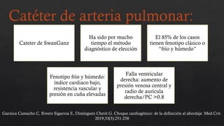 Catéter de arteria pulmonar:
Cateter de SwanGanz
Ha sido por mucho
tiempo el método
diagnóstico de elección
El 85% de los casos
tienen fenotipo clásico o
“frío y húmedo”
Fenotipo frío y húmedo:
índice cardiaco bajo,
resistencia vascular y
presión en cuña elevadas
Falla ventricular
derecha: aumento de
presión venosa central y
radio de aurícula
derecha/PC >0.8
Garnica Camacho C, Rivero Sigarroa E, Dimínguez Cherit G. Choque cardiogénico: de la definición al abordaje. Med Crit.
2019;33(5):251-258
 