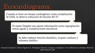 Ecocardiograma:
Cuando se tiene un choque cardiogénico como complicación
de IAM, se observa reducción de función del VI
El modo Doppler nos aporta información como regurgitación
mitral aguda y complicaciones mecánicas
Se debe explorar función diastólica, el gasto cardiaco y
volumen sistólico
Garnica Camacho C, Rivero Sigarroa E, Dimínguez Cherit G. Choque cardiogénico: de la definición al abordaje. Med Crit.
2019;33(5):251-258
 