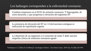 Cambios tempranos en el ECG de oclusión coronaria: T hiperagudas, de
corta duración, y que progresan a elevación del segmento ST
La presencia de elevación del ST en >2 derivaciones contiguas es
indicación de reperfusión urgente
La depresión de un segmento y/o inversión de onda T debe suscitar
sospecha clínica de síndrome coronario agudo
Los hallazgos corresponden a la enfermedad coronaria:
Vahdatpour C, Collins D, Goldberg S. Cardiogenic Shock. J Am Heart Assoc. 2019 Apr 16; 8(8): e011991.
 