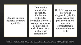 Bloqueo de rama
izquierda de nueva
aparición
Taquicardia
ventricular
sostenida,
fibrilación
ventricular,
fibrilación auricular,
o empeoramiento
de un bloqueo
auriculoventricular
de alto graso
sintomático
Un ECG normal no
descarta el
diagnóstico, debido
a que las paredes
posterior y lateral
no están
completamente
representadas en el
ECG
Vahdatpour C, Collins D, Goldberg S. Cardiogenic Shock. J Am Heart Assoc. 2019 Apr 16; 8(8): e011991.
 