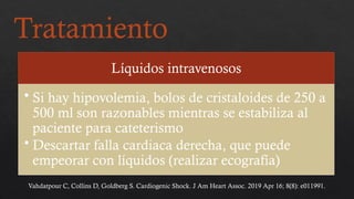 Tratamiento
Líquidos intravenosos
• Si hay hipovolemia, bolos de cristaloides de 250 a
500 ml son razonables mientras se estabiliza al
paciente para cateterismo
• Descartar falla cardiaca derecha, que puede
empeorar con líquidos (realizar ecografía)
Vahdatpour C, Collins D, Goldberg S. Cardiogenic Shock. J Am Heart Assoc. 2019 Apr 16; 8(8): e011991.
 