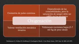 Oximetría de pulso continua
Dependiendo de las
comorbilidades, pero la
saturación de sangre debe ser
>90% en los pacientes
Valorar ventilación mecánica
invasiva
Volúmenes corrientes bajos (5-7
ml/kg de peso ideal)
Oxigenación
Vahdatpour C, Collins D, Goldberg S. Cardiogenic Shock. J Am Heart Assoc. 2019 Apr 16; 8(8): e011991.
 