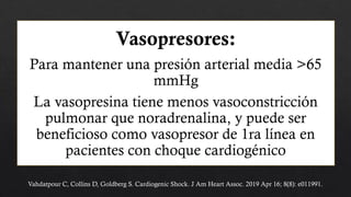 Vahdatpour C, Collins D, Goldberg S. Cardiogenic Shock. J Am Heart Assoc. 2019 Apr 16; 8(8): e011991.
Vasopresores:
Para mantener una presión arterial media >65
mmHg
La vasopresina tiene menos vasoconstricción
pulmonar que noradrenalina, y puede ser
beneficioso como vasopresor de 1ra línea en
pacientes con choque cardiogénico
 