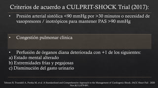 Criterios de acuerdo a CULPRIT-SHOCK Trial (2017):
• Presión arterial sistólica <90 mmHg por >30 minutos o necesidad de
vasopresores / inotrópicos para mantener PAS >90 mmHg
• Congestión pulmonar clínica
• Perfusión de órganos diana deteriorada con +1 de los siguientes:
a) Estado mental alterado
b) Extremidades frías y pegajosas
c) Disminución del gasto urinario
Tehrani B, Truesdell A, Psotka M, et al. A Standardized and Comprehensive Approach to the Management of Cardiogenic Shock. JACC Heart Fail . 2020
Nov;8(11):879-891.
 