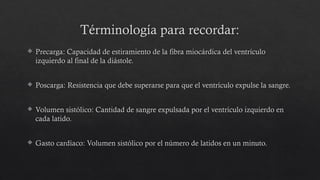 Términología para recordar:
 Precarga: Capacidad de estiramiento de la fibra miocárdica del ventrículo
izquierdo al final de la diástole.
 Poscarga: Resistencia que debe superarse para que el ventrículo expulse la sangre.
 Volumen sistólico: Cantidad de sangre expulsada por el ventrículo izquierdo en
cada latido.
 Gasto cardíaco: Volumen sistólico por el número de latidos en un minuto.
 