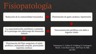 Fisiopatología
Reducción de la contractilidad miocárdica Disminución de gasto cardiaco, hipotensión
Vasoconstricción periférica con daño a
órganos vitales
La vasoconstricción contribuye a aumento
de la poscarga con sobrecarga del miocardio
dañado
Disminución del flujo sanguíneo al tejido
periférico, incluyendo corazón, provocando
isquemia cardiaca
Vahdatpour C, Collins D, Goldberg S. Cardiogenic
Shock. J Am Heart Assoc. 2019 Apr 16; 8(8):
e011991.
 