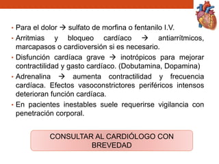• Para el dolor  sulfato de morfina o fentanilo I.V.
• Arritmias y bloqueo cardíaco  antiarrítmicos,
marcapasos o cardioversión si es necesario.
• Disfunción cardíaca grave  inotrópicos para mejorar
contractilidad y gasto cardíaco. (Dobutamina, Dopamina)
• Adrenalina  aumenta contractilidad y frecuencia
cardíaca. Efectos vasoconstrictores periféricos intensos
deterioran función cardíaca.
• En pacientes inestables suele requerirse vigilancia con
penetración corporal.
CONSULTAR AL CARDIÓLOGO CON
BREVEDAD
 