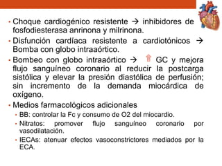 • Choque cardiogénico resistente  inhibidores de la
fosfodiesterasa anrinona y milrinona.
• Disfunción cardíaca resistente a cardiotónicos 
Bomba con globo intraaórtico.
• Bombeo con globo intraaórtico  GC y mejora
flujo sanguíneo coronario al reducir la postcarga
sistólica y elevar la presión diastólica de perfusión;
sin incremento de la demanda miocárdica de
oxígeno.
• Medios farmacológicos adicionales
• BB: controlar la Fc y consumo de O2 del miocardio.
• Nitratos: promover flujo sanguíneo coronario por
vasodilatación.
• IECAs: atenuar efectos vasoconstrictores mediados por la
ECA.
 