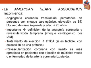 • La AMERICAN HEART ASSOCIATION
recomienda:
• Angiografía coronaria transluminal percutánea en
personas con choque cardiogénico, elevación de ST,
bloqueo de rama izquierda y edad < 75 años.
• Importante  definición de la anatomía coronaria y
revascularazión temprana (choque cardiogénico por
IAM)
• Tratamiento de elección  PTCA (si es factible, con
colocación de una prótesis)
• Revascularización coronaria con injerto es más
apropiada en pacientes con afección de múltiples vasos
o enfermedad de la arteria coronaria izquierda.
 
