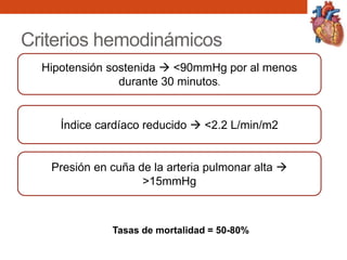 Criterios hemodinámicos
Hipotensión sostenida  <90mmHg por al menos
durante 30 minutos.
Índice cardíaco reducido  <2.2 L/min/m2
Presión en cuña de la arteria pulmonar alta 
>15mmHg
Tasas de mortalidad = 50-80%
 