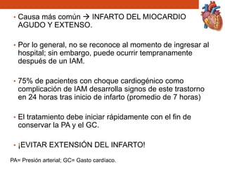 • Causa más común  INFARTO DEL MIOCARDIO
AGUDO Y EXTENSO.
• Por lo general, no se reconoce al momento de ingresar al
hospital; sin embargo, puede ocurrir tempranamente
después de un IAM.
• 75% de pacientes con choque cardiogénico como
complicación de IAM desarrolla signos de este trastorno
en 24 horas tras inicio de infarto (promedio de 7 horas)
• El tratamiento debe iniciar rápidamente con el fin de
conservar la PA y el GC.
• ¡EVITAR EXTENSIÓN DEL INFARTO!
PA= Presión arterial; GC= Gasto cardíaco.
 