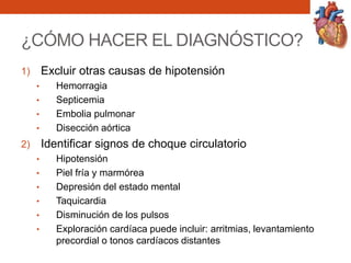 ¿CÓMO HACER EL DIAGNÓSTICO?
1) Excluir otras causas de hipotensión
• Hemorragia
• Septicemia
• Embolia pulmonar
• Disección aórtica
2) Identificar signos de choque circulatorio
• Hipotensión
• Piel fría y marmórea
• Depresión del estado mental
• Taquicardia
• Disminución de los pulsos
• Exploración cardíaca puede incluir: arritmias, levantamiento
precordial o tonos cardíacos distantes
 