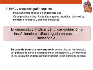 3) EKG y ecocardiografía urgente
• Para confirmar choque de origen cardíaco.
• Otras pruebas útiles: Rx de tórax, gases arteriales, electrolitos,
biometría hemática y enzimas cardíacas.
En caso de traumatismo cerrado  excluir choque hemorrágico
por pérdida de sangre intraabdominal, intratorácica y por fracturas
antes de asumir choque cardiogénico por lesión cardíaca cerrada.
El diagnóstico implica identificar disfunción o
insuficiencia cardíaca aguda en paciente
susceptible.
 