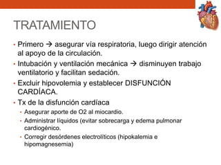 TRATAMIENTO
• Primero  asegurar vía respiratoria, luego dirigir atención
al apoyo de la circulación.
• Intubación y ventilación mecánica  disminuyen trabajo
ventilatorio y facilitan sedación.
• Excluir hipovolemia y establecer DISFUNCIÓN
CARDÍACA.
• Tx de la disfunción cardíaca
• Asegurar aporte de O2 al miocardio.
• Administrar líquidos (evitar sobrecarga y edema pulmonar
cardiogénico.
• Corregir desórdenes electrolíticos (hipokalemia e
hipomagnesemia)
 