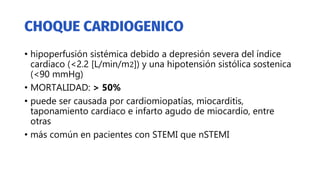 • hipoperfusión sistémica debido a depresión severa del índice
cardiaco (<2.2 [L/min/m2]) y una hipotensión sistólica sostenica
(<90 mmHg)
• MORTALIDAD: > 50%
• puede ser causada por cardiomiopatías, miocarditis,
taponamiento cardiaco e infarto agudo de miocardio, entre
otras
• más común en pacientes con STEMI que nSTEMI
 