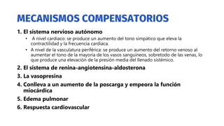 1. El sistema nervioso autónomo
• A nivel cardiaco: se produce un aumento del tono simpático que eleva la
contractilidad y la frecuencia cardiaca.
• A nivel de la vasculatura periférica: se produce un aumento del retorno venoso al
aumentar el tono de la mayoría de los vasos sanguíneos, sobretodo de las venas, lo
que produce una elevación de la presión media del llenado sistémico.
2. El sistema de renina-angiotensina-aldosterona
3. La vasopresina
4. Conlleva a un aumento de la poscarga y empeora la función
miocárdica
5. Edema pulmonar
6. Respuesta cardiovascular
 