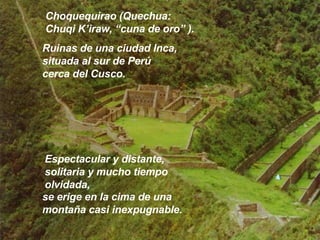 Choquequirao (Quechua:  Chuqi K’iraw, “cuna de oro” ). Ruinas de una ciudad Inca, situada al sur de Perú cerca del Cusco.  Espectacular y distante, solitaria y mucho tiempo olvidada,  se erige en la cima de una montaña casi inexpugnable. 