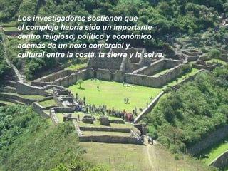 Los investigadores sostienen que  el complejo habría sido un importante  centro religioso, político y económico,  además de un nexo comercial y  cultural entre la costa, la sierra y la selva. 