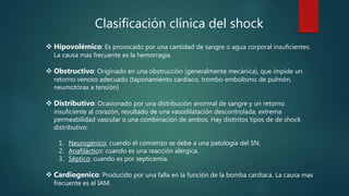 Clasificación clínica del shock
 Hipovolémico: Es provocado por una cantidad de sangre o agua corporal insuficientes.
La causa mas frecuente es la hemorragia.
 Obstructivo: Originado en una obstrucción (generalmente mecánica), que impide un
retorno venoso adecuado (taponamiento cardíaco, trombo embolismo de pulmón,
neumotórax a tensión)
 Distributivo: Ocasionado por una distribución anormal de sangre y un retorno
insuficiente al corazón, resultado de una vasodilatación descontrolada, extrema
permeabilidad vascular o una combinación de ambos. Hay distintos tipos de de shock
distributivo:
1. Neurogénico: cuando el comienzo se debe a una patología del SN.
2. Anafiláctico: cuando es una reacción alérgica.
3. Séptico: cuando es por septicemia.
 Cardiogenico: Producido por una falla en la función de la bomba cardíaca. La causa mas
frecuente es el IAM.
 