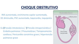 CHOQUE OBSTRUTIVO
RVS aumentada, enchimento capilar aumentado,
DC diminuído, PVC aumentada, taquicardia, taquipnéia
Ex: Pressão intratorácica / Pressão intrapericárdica /
Embolia pulmonar / Pneumotórax / Tamponamento
cardíaco / Pericardite constritiva grave / Hipertensão
pulmonar grave
 