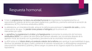 Respuesta hormonal.
 Si bien la angiotensina I no tiene una actividad funcional de importancia, la angiotensina II es un
vasoconstrictor potente de lechos vasculares esplácnicos y periféricos y asimismo estimula la secreción de
aldosterona, ACTH y hormona antidiurética (ADH).
 La aldosterona, un mineralocorticoide, actúa en la nefrona para promover la resorción de sodio y, como
consecuencia, de agua. Se pierden iones potasio e hidrógeno por la orina en un
intercambio por sodio.
 La epinefrina, la angiotensina II, el dolor y la hiperglucemia incrementan la producción de hormona
antidiurética (ADH). Los valores de esta última permanecen elevados casi una semana después de la
agresión inicial, de acuerdo con la gravedad y persistencia de las anomalías hemodinámicas.
 La ADH actúa en el túbulo distal y el conducto colector de la nefrona para acentuar la permeabilidad al agua,
disminuir las pérdidas de agua y sodio y preservar el volumen intravascular. La ADH(arginina vasopresina),
vasoconstrictor mesentérico potente y deriva sangre circulante de los órganos esplácnicos durante la
hipovolemia.
 