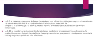  La IL-6 se eleva como respuesta al choque hemorrágico, procedimientos quirúrgicos mayores o traumatismos.
Los valores elevados de IL-6 se correlacionan con la mortalidad en estados de
choque. La IL-6 contribuye a la lesión pulmonar, hepática e intestinal después del estado de choque
hemorrágico.
 La IL-10 se considera una citocina antiinflamatoria que puede tener propiedades inmunodepresoras. Su
producción aumenta después de estados de choque y traumatismos y se presenta con depresión inmunitaria
clínica y mayor susceptibilidad a las infecciones.
 