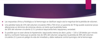  Las respuestas clínica y fisiológica a la hemorragia se clasifican según sea la magnitud de la pérdida de volumen.
 Una pérdida hasta de 15% del volumen circulante (700 a 750 ml en un paciente de 70 kg) puede ocasionar pocas
alteraciones en términos de síntomas obvios, en tanto que la pérdida hasta
de 30% del volumen circulante (1.5 L) produce taquicardia leve, taquipnea y ansiedad.
 Es posible que no sean obvias la hipotensión, taquicardia intensa (es decir, pulso > 110 a 120 latidos por minuto
[lpm]) y confusión hasta que se pierda más de 30% del volumen sanguíneo; la pérdida de 40% del volumen
circulante (2 L) pone en peligro la vida de inmediato y debe realizarse control quirúrgico de la hemorragia
 
