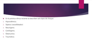  En la práctica clínica reciente se describen seis tipos de choque:
1. Hipovolémico.
2. Séptico (vasodilatador)
3. Neurógeno.
4. Cardiógeno.
5. Obstructivo.
6. Traumático.
 