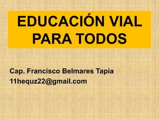EDUCACIÓN VIAL
   PARA TODOS

Cap. Francisco Belmares Tapia
11hequz22@gmail.com
 