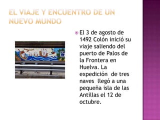 Cristóbal Colon era un navegante experto y entusiasta con fuertes convicciones sobre la redondez de la tierra. El espera llegar al Asia en dirección Occidente.El viaje y encuentro de un nuevo mundoEl 3 de agosto de 1492 Colón inició su viaje saliendo del puerto de Palos de la Frontera en Huelva. La expedición  de tres naves  llegó a una pequeña isla de las Antillas el 12 de octubre.