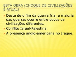 ESTÁ OBRA (CHOQUE DE CIVILIZAÇÕES É ATUAL?Deste de o fim da guerra fria, a maioria  das guerras ocorre entre povos de civilizações diferentes.Conflito Israel-Palestina.A presença anglo-americana no Iraque.