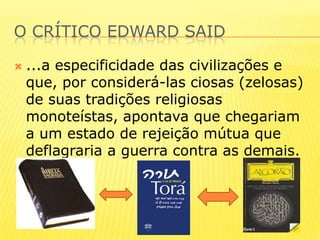 O crítico edwardsaid...a especificidade das civilizações e que, por considerá-las ciosas (zelosas) de suas tradições religiosas monoteístas, apontava que chegariam a um estado de rejeição mútua que deflagraria a guerra contra as demais. 