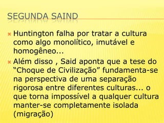 Segunda saindHuntington falha por tratar a cultura como algo monolítico, imutável e homogêneo...Além disso , Said aponta que a tese do “Choque de Civilização” fundamenta-se na perspectiva de uma separação rigorosa entre diferentes culturas... o que torna impossível a qualquer cultura manter-se completamente isolada (migração)