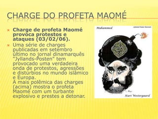 CHARGE DO PROFETA MAOMÉCharge de profeta Maomé provoca protestos e ataques (03/02/06).Uma série de charges publicadas em setembro último no jornal dinamarquês "Jyllands-Posten" tem provocado uma verdadeira onda de protestos, agressões e distúrbios no mundo islâmico e Europa.A mais polêmica das charges (acima) mostra o profeta Maomé com um turbante explosivo e prestes a detonar.