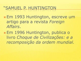 “samuel p. huntingtonEm 1993 Huntington, escreve um artigo para a revista ForeignAffairs.Em 1996 Huntington, publica o livro Choque de Civilizações: e a recomposição da ordem mundial. 