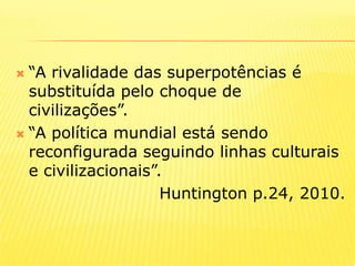 “A rivalidade das superpotências é substituída pelo choque de civilizações”.“A política mundial está sendo reconfigurada seguindo linhas culturais e civilizacionais”. Huntington p.24, 2010.