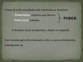 A luta de toda sociedade está vinculada ao domínio:
- TERRITORIAL: riquezas que oferece
- POPULAÇÃO: trabalho
O domínio inicia localmente e depois se expande.
Este domínio gera discriminação sobre os povos dominados,
subjulgando-os.
PODER
 