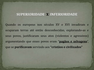SUPERIORIDADE X INFERIORIDADE
Quando os europeus nos séculos XV e XVI invadiram e
ocuparam terras até então desconhecidas, explorando-as e
seus povos, justificaram seus atos (violentos e agressivos)
argumentando que esses povos eram “pagãos e selvagens”,
que se purificavam servindo aos “cristãos e civilizados”
 