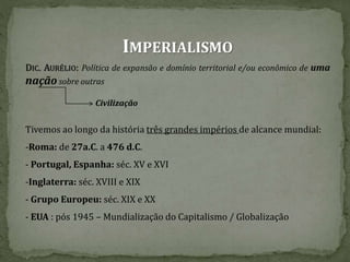 IMPERIALISMO
DIC. AURÉLIO: Política de expansão e domínio territorial e/ou econômico de uma
nação sobre outras
Civilização
Tivemos ao longo da história três grandes impérios de alcance mundial:
-Roma: de 27a.C. a 476 d.C.
- Portugal, Espanha: séc. XV e XVI
-Inglaterra: séc. XVIII e XIX
- Grupo Europeu: séc. XIX e XX
- EUA : pós 1945 – Mundialização do Capitalismo / Globalização
 